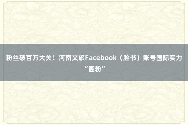 粉丝破百万大关！河南文旅Facebook（脸书）账号国际实力“圈粉”